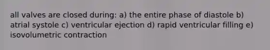 all valves are closed during: a) the entire phase of diastole b) atrial systole c) ventricular ejection d) rapid ventricular filling e) isovolumetric contraction