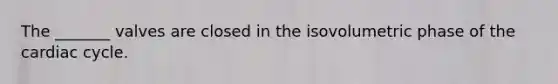 The _______ valves are closed in the isovolumetric phase of the cardiac cycle.
