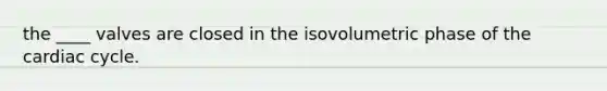 the ____ valves are closed in the isovolumetric phase of the cardiac cycle.