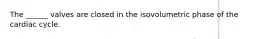 The ______ valves are closed in the isovolumetric phase of the cardiac cycle.