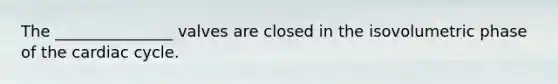 The _______________ valves are closed in the isovolumetric phase of the cardiac cycle.