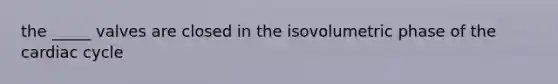 the _____ valves are closed in the isovolumetric phase of the cardiac cycle