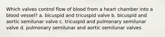 Which valves control flow of blood from a heart chamber into a blood vessel? a. bicuspid and tricuspid valve b. bicuspid and aortic semilunar valve c. tricuspid and pulmonary semilunar valve d. pulmonary semilunar and aortic semilunar valves