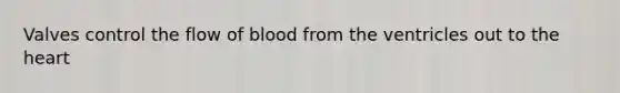 Valves control the flow of blood from the ventricles out to the heart