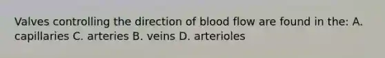 Valves controlling the direction of blood flow are found in the: A. capillaries C. arteries B. veins D. arterioles