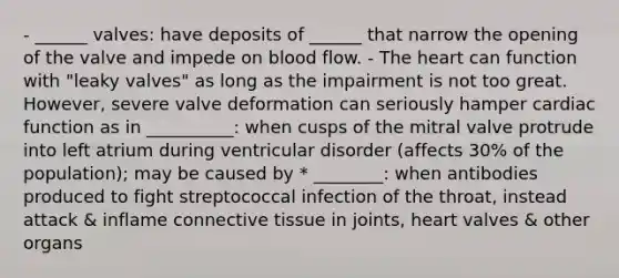 - ______ valves: have deposits of ______ that narrow the opening of the valve and impede on blood flow. - The heart can function with "leaky valves" as long as the impairment is not too great. However, severe valve deformation can seriously hamper cardiac function as in __________: when cusps of the mitral valve protrude into left atrium during ventricular disorder (affects 30% of the population); may be caused by * ________: when antibodies produced to fight streptococcal infection of the throat, instead attack & inflame connective tissue in joints, heart valves & other organs