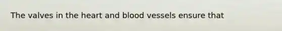 The valves in the heart and blood vessels ensure that