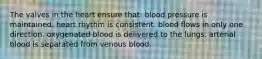 The valves in the heart ensure that: blood pressure is maintained. heart rhythm is consistent. blood flows in only one direction. oxygenated blood is delivered to the lungs. arterial blood is separated from venous blood.