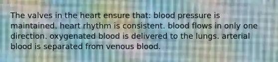 The valves in the heart ensure that: blood pressure is maintained. heart rhythm is consistent. blood flows in only one direction. oxygenated blood is delivered to the lungs. arterial blood is separated from venous blood.