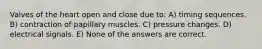 Valves of the heart open and close due to: A) timing sequences. B) contraction of papillary muscles. C) pressure changes. D) electrical signals. E) None of the answers are correct.