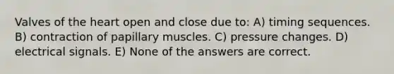 Valves of the heart open and close due to: A) timing sequences. B) contraction of papillary muscles. C) pressure changes. D) electrical signals. E) None of the answers are correct.