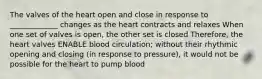 The valves of the heart open and close in response to _____________ changes as the heart contracts and relaxes When one set of valves is open, the other set is closed Therefore, the heart valves ENABLE blood circulation; without their rhythmic opening and closing (in response to pressure), it would not be possible for the heart to pump blood