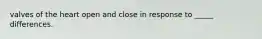 valves of the heart open and close in response to _____ differences.