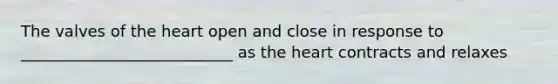 The valves of the heart open and close in response to ___________________________ as the heart contracts and relaxes