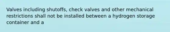 Valves including shutoffs, check valves and other mechanical restrictions shall not be installed between a hydrogen storage container and a