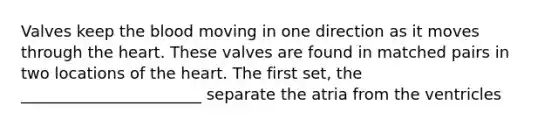 Valves keep the blood moving in one direction as it moves through the heart. These valves are found in matched pairs in two locations of the heart. The first set, the _______________________ separate the atria from the ventricles