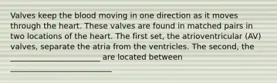 Valves keep the blood moving in one direction as it moves through the heart. These valves are found in matched pairs in two locations of the heart. The first set, the atrioventricular (AV) valves, separate the atria from the ventricles. The second, the _______________________ are located between __________________________