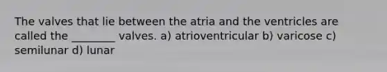 The valves that lie between the atria and the ventricles are called the ________ valves. a) atrioventricular b) varicose c) semilunar d) lunar