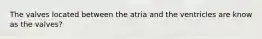 The valves located between the atria and the ventricles are know as the valves?