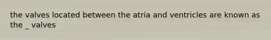 the valves located between the atria and ventricles are known as the _ valves