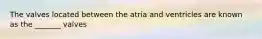 The valves located between the atria and ventricles are known as the _______ valves