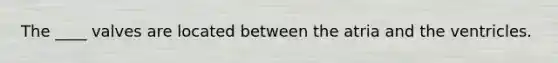 The ____ valves are located between the atria and the ventricles.
