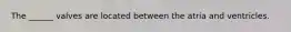 The ______ valves are located between the atria and ventricles.