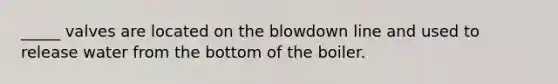 _____ valves are located on the blowdown line and used to release water from the bottom of the boiler.