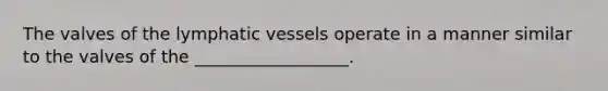 The valves of the lymphatic vessels operate in a manner similar to the valves of the __________________.