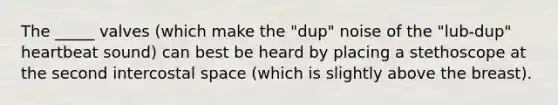 The _____ valves (which make the "dup" noise of the "lub-dup" heartbeat sound) can best be heard by placing a stethoscope at the second intercostal space (which is slightly above the breast).