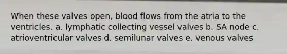 When these valves open, blood flows from the atria to the ventricles. a. lymphatic collecting vessel valves b. SA node c. atrioventricular valves d. semilunar valves e. venous valves