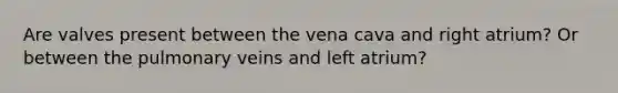 Are valves present between the vena cava and right atrium? Or between the pulmonary veins and left atrium?