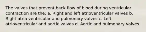 The valves that prevent back flow of blood during ventricular contraction are the; a. Right and left atrioventricular valves b. Right atria ventricular and pulmonary valves c. Left atrioventricular and aortic valves d. Aortic and pulmonary valves.