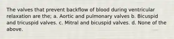 The valves that prevent backflow of blood during ventricular relaxation are the; a. Aortic and pulmonary valves b. Bicuspid and tricuspid valves. c. Mitral and bicuspid valves. d. None of the above.