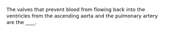 The valves that prevent blood from flowing back into the ventricles from the ascending aorta and the pulmonary artery are the ____.
