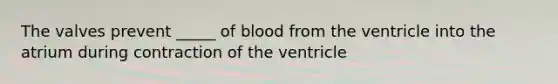 The valves prevent _____ of blood from the ventricle into the atrium during contraction of the ventricle