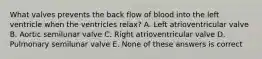 What valves prevents the back flow of blood into the left ventricle when the ventricles relax? A. Left atrioventricular valve B. Aortic semilunar valve C. Right atrioventricular valve D. Pulmonary semilunar valve E. None of these answers is correct