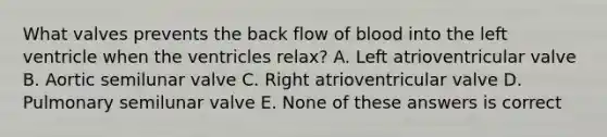 What valves prevents the back flow of blood into the left ventricle when the ventricles relax? A. Left atrioventricular valve B. Aortic semilunar valve C. Right atrioventricular valve D. Pulmonary semilunar valve E. None of these answers is correct