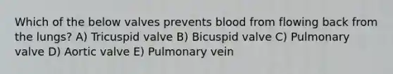 Which of the below valves prevents blood from flowing back from the lungs? A) Tricuspid valve B) Bicuspid valve C) Pulmonary valve D) Aortic valve E) Pulmonary vein