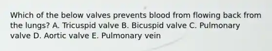 Which of the below valves prevents blood from flowing back from the lungs? A. Tricuspid valve B. Bicuspid valve C. Pulmonary valve D. Aortic valve E. Pulmonary vein