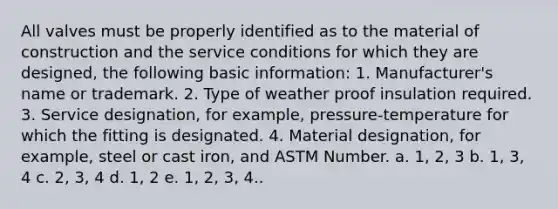 All valves must be properly identified as to the material of construction and the service conditions for which they are designed, the following basic information: 1. Manufacturer's name or trademark. 2. Type of weather proof insulation required. 3. Service designation, for example, pressure-temperature for which the fitting is designated. 4. Material designation, for example, steel or cast iron, and ASTM Number. a. 1, 2, 3 b. 1, 3, 4 c. 2, 3, 4 d. 1, 2 e. 1, 2, 3, 4..