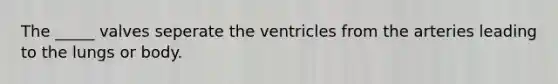 The _____ valves seperate the ventricles from the arteries leading to the lungs or body.