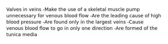 Valves in veins -Make the use of a skeletal muscle pump unnecessary for venous blood flow -Are the leading cause of high blood pressure -Are found only in the largest veins -Cause venous blood flow to go in only one direction -Are formed of the tunica media