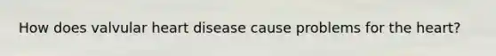 How does valvular heart disease cause problems for the heart?