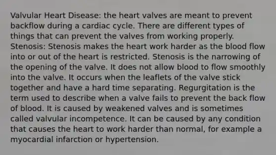 Valvular Heart Disease: <a href='https://www.questionai.com/knowledge/kya8ocqc6o-the-heart' class='anchor-knowledge'>the heart</a> valves are meant to prevent backflow during a cardiac cycle. There are different types of things that can prevent the valves from working properly. Stenosis: Stenosis makes the heart work harder as <a href='https://www.questionai.com/knowledge/k7oXMfj7lk-the-blood' class='anchor-knowledge'>the blood</a> flow into or out of the heart is restricted. Stenosis is the narrowing of the opening of the valve. It does not allow blood to flow smoothly into the valve. It occurs when the leaflets of the valve stick together and have a hard time separating. Regurgitation is the term used to describe when a valve fails to prevent the back flow of blood. It is caused by weakened valves and is sometimes called valvular incompetence. It can be caused by any condition that causes the heart to work harder than normal, for example a myocardial infarction or hypertension.