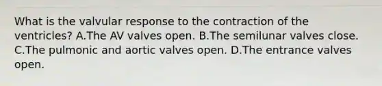 What is the valvular response to the contraction of the ventricles? A.The AV valves open. B.The semilunar valves close. C.The pulmonic and aortic valves open. D.The entrance valves open.