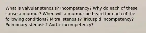 What is valvular stenosis? Incompetency? Why do each of these cause a murmur? When will a murmur be heard for each of the following conditions? Mitral stenosis? Tricuspid incompetency? Pulmonary stenosis? Aortic incompetency?