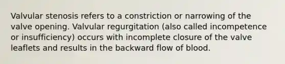 Valvular stenosis refers to a constriction or narrowing of the valve opening. Valvular regurgitation (also called incompetence or insufficiency) occurs with incomplete closure of the valve leaflets and results in the backward flow of blood.