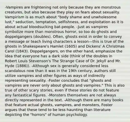 -Vampires are frightening not only because they are monstrous creatures, but also because they play on fears about sexuality. Vampirism is as much about "body shame and unwholesome lust," seduction, temptation, selfishness, and exploitation as it is about actual bloodsucking bat-people. -Just as vampires symbolize more than monstrous horror, so too do ghosts and doppelgangers (doubles). Often, ghosts exist in order to convey a message or teach living characters a lesson—this is true of the ghosts in Shakespeare's Hamlet (1605) and Dickens' A Christmas Carol (1843). Doppelgangers, on the other hand, emphasize the idea that everyone has a dark side (think of the doubles in Robert Louis Stevenson's The Strange Case of Dr. Jekyll and Mr. Hyde (1886)). -Although sex is generally considered less scandalous now than it was in the 19th century, authors still utilize vampires and other figures as ways of indirectly representing sexuality. -Foster concludes that "ghosts and vampires are never only about ghosts and vampires." This is also true of other scary stories, even if these stories do not feature any fantastical figures. -Monsters themselves are not always directly represented in the text. -Although there are many books that feature actual ghosts, vampires, and monsters, Foster argues that these tend to be less haunting than literature depicting the "horrors" of human psychology.