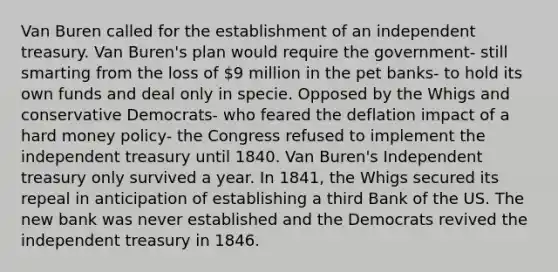 Van Buren called for the establishment of an independent treasury. Van Buren's plan would require the government- still smarting from the loss of 9 million in the pet banks- to hold its own funds and deal only in specie. Opposed by the Whigs and conservative Democrats- who feared the deflation impact of a hard money policy- the Congress refused to implement the independent treasury until 1840. Van Buren's Independent treasury only survived a year. In 1841, the Whigs secured its repeal in anticipation of establishing a third Bank of the US. The new bank was never established and the Democrats revived the independent treasury in 1846.